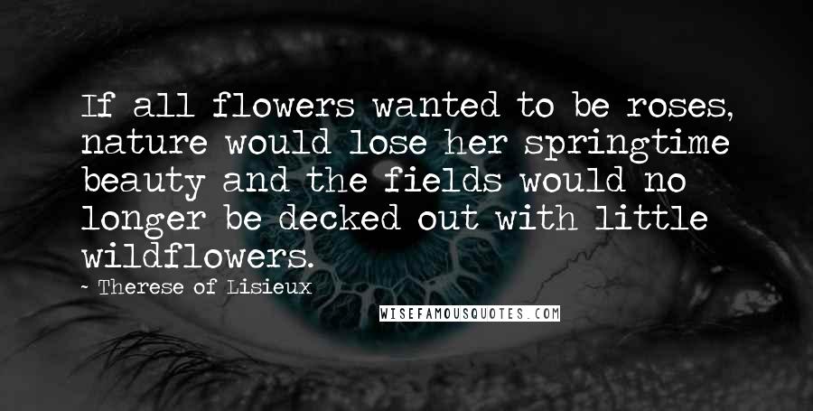 Therese Of Lisieux Quotes: If all flowers wanted to be roses, nature would lose her springtime beauty and the fields would no longer be decked out with little wildflowers.
