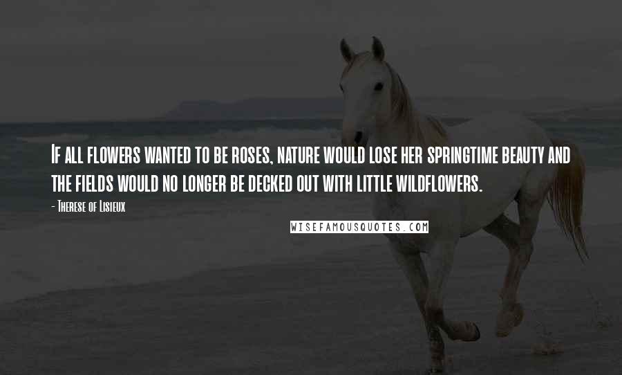 Therese Of Lisieux Quotes: If all flowers wanted to be roses, nature would lose her springtime beauty and the fields would no longer be decked out with little wildflowers.