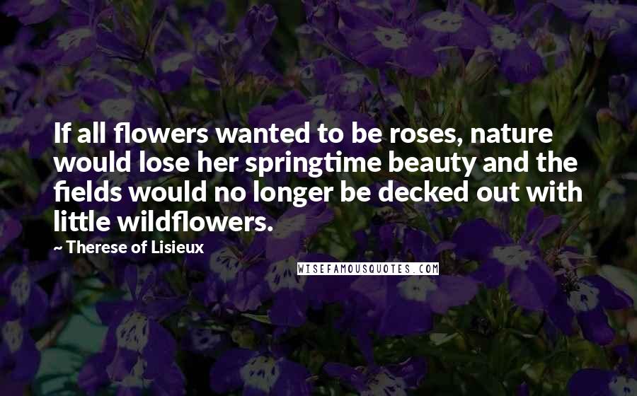 Therese Of Lisieux Quotes: If all flowers wanted to be roses, nature would lose her springtime beauty and the fields would no longer be decked out with little wildflowers.
