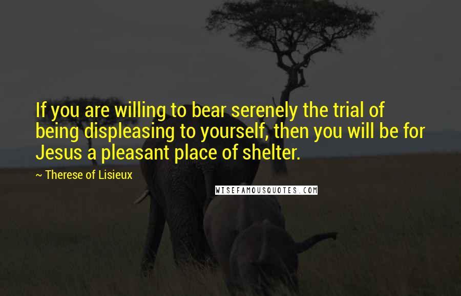Therese Of Lisieux Quotes: If you are willing to bear serenely the trial of being displeasing to yourself, then you will be for Jesus a pleasant place of shelter.