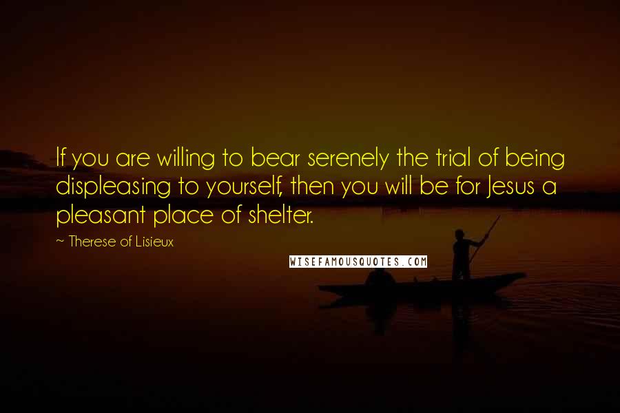 Therese Of Lisieux Quotes: If you are willing to bear serenely the trial of being displeasing to yourself, then you will be for Jesus a pleasant place of shelter.