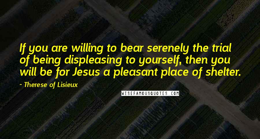 Therese Of Lisieux Quotes: If you are willing to bear serenely the trial of being displeasing to yourself, then you will be for Jesus a pleasant place of shelter.