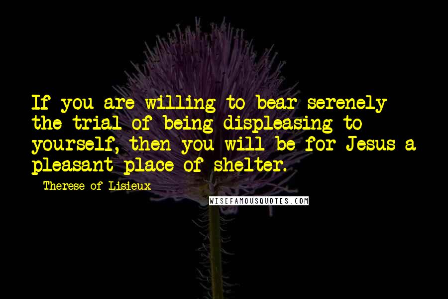 Therese Of Lisieux Quotes: If you are willing to bear serenely the trial of being displeasing to yourself, then you will be for Jesus a pleasant place of shelter.