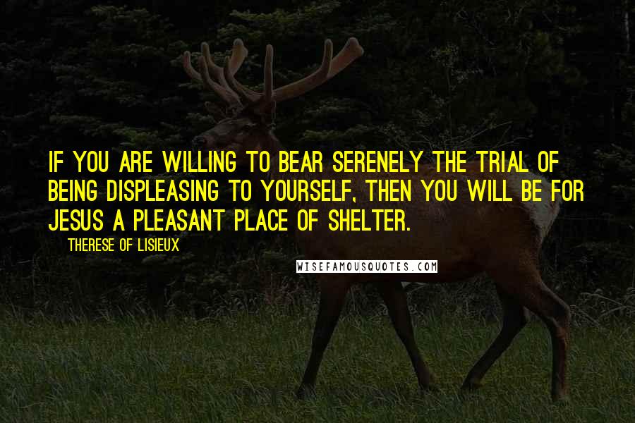 Therese Of Lisieux Quotes: If you are willing to bear serenely the trial of being displeasing to yourself, then you will be for Jesus a pleasant place of shelter.