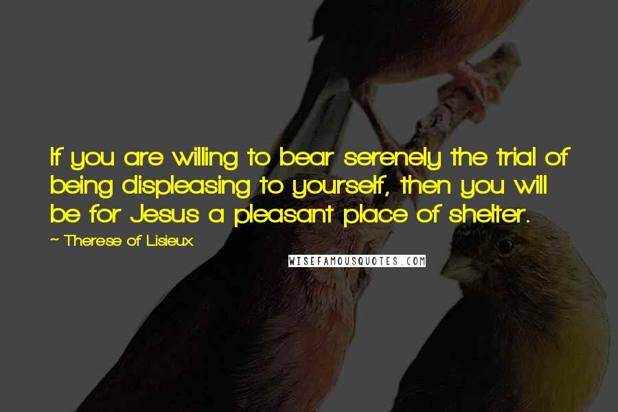 Therese Of Lisieux Quotes: If you are willing to bear serenely the trial of being displeasing to yourself, then you will be for Jesus a pleasant place of shelter.