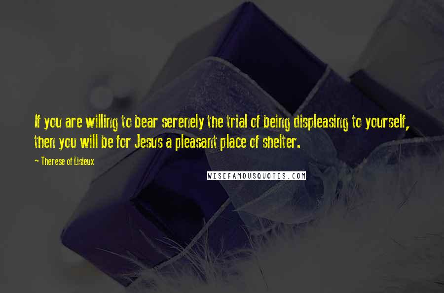 Therese Of Lisieux Quotes: If you are willing to bear serenely the trial of being displeasing to yourself, then you will be for Jesus a pleasant place of shelter.