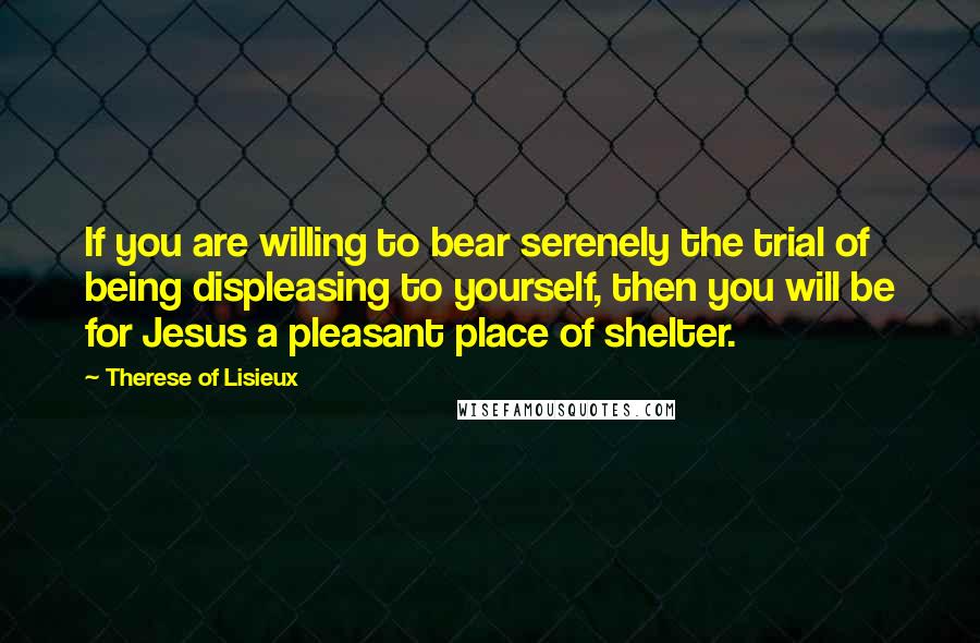 Therese Of Lisieux Quotes: If you are willing to bear serenely the trial of being displeasing to yourself, then you will be for Jesus a pleasant place of shelter.