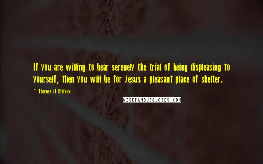 Therese Of Lisieux Quotes: If you are willing to bear serenely the trial of being displeasing to yourself, then you will be for Jesus a pleasant place of shelter.