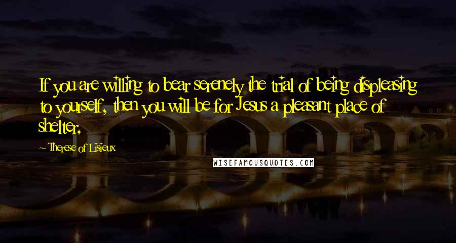 Therese Of Lisieux Quotes: If you are willing to bear serenely the trial of being displeasing to yourself, then you will be for Jesus a pleasant place of shelter.