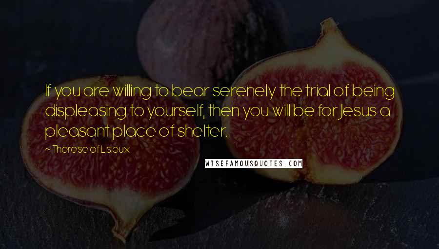 Therese Of Lisieux Quotes: If you are willing to bear serenely the trial of being displeasing to yourself, then you will be for Jesus a pleasant place of shelter.