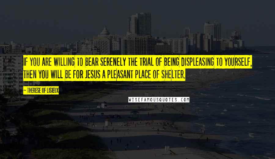 Therese Of Lisieux Quotes: If you are willing to bear serenely the trial of being displeasing to yourself, then you will be for Jesus a pleasant place of shelter.