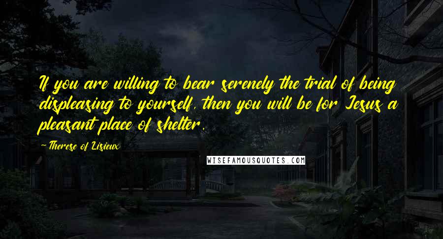 Therese Of Lisieux Quotes: If you are willing to bear serenely the trial of being displeasing to yourself, then you will be for Jesus a pleasant place of shelter.