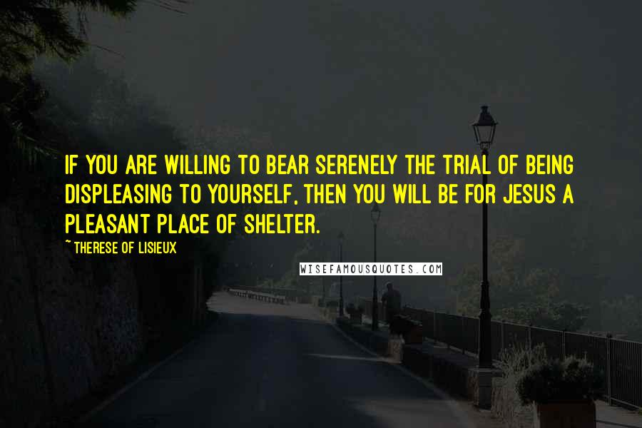 Therese Of Lisieux Quotes: If you are willing to bear serenely the trial of being displeasing to yourself, then you will be for Jesus a pleasant place of shelter.