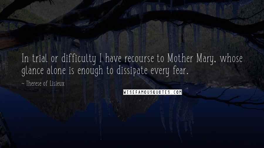 Therese Of Lisieux Quotes: In trial or difficulty I have recourse to Mother Mary, whose glance alone is enough to dissipate every fear.