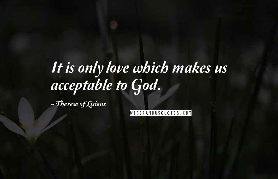 Therese Of Lisieux Quotes: It is only love which makes us acceptable to God.