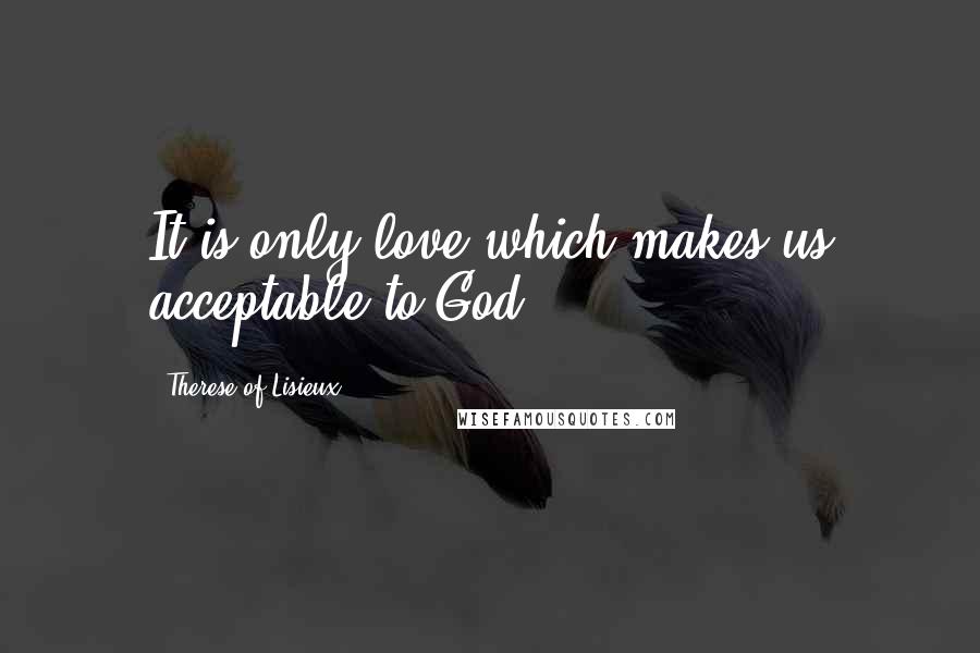 Therese Of Lisieux Quotes: It is only love which makes us acceptable to God.