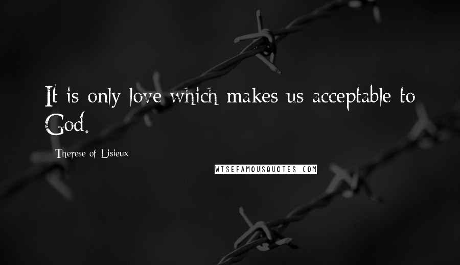 Therese Of Lisieux Quotes: It is only love which makes us acceptable to God.