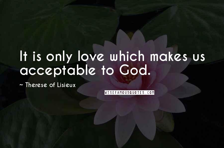 Therese Of Lisieux Quotes: It is only love which makes us acceptable to God.