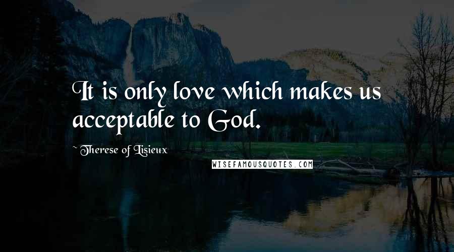 Therese Of Lisieux Quotes: It is only love which makes us acceptable to God.