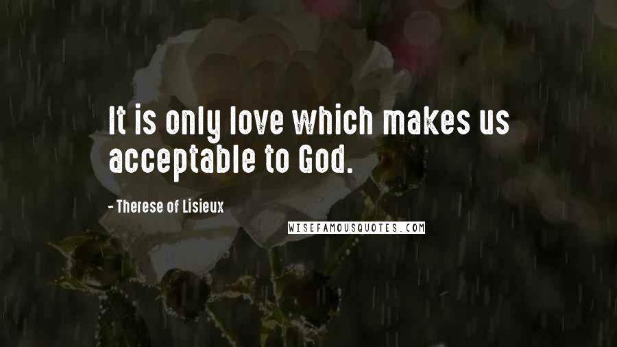 Therese Of Lisieux Quotes: It is only love which makes us acceptable to God.