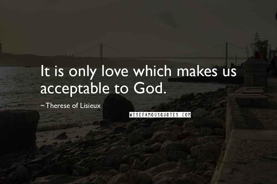 Therese Of Lisieux Quotes: It is only love which makes us acceptable to God.