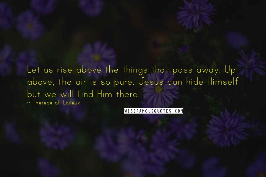 Therese Of Lisieux Quotes: Let us rise above the things that pass away. Up above, the air is so pure. Jesus can hide Himself but we will find Him there.