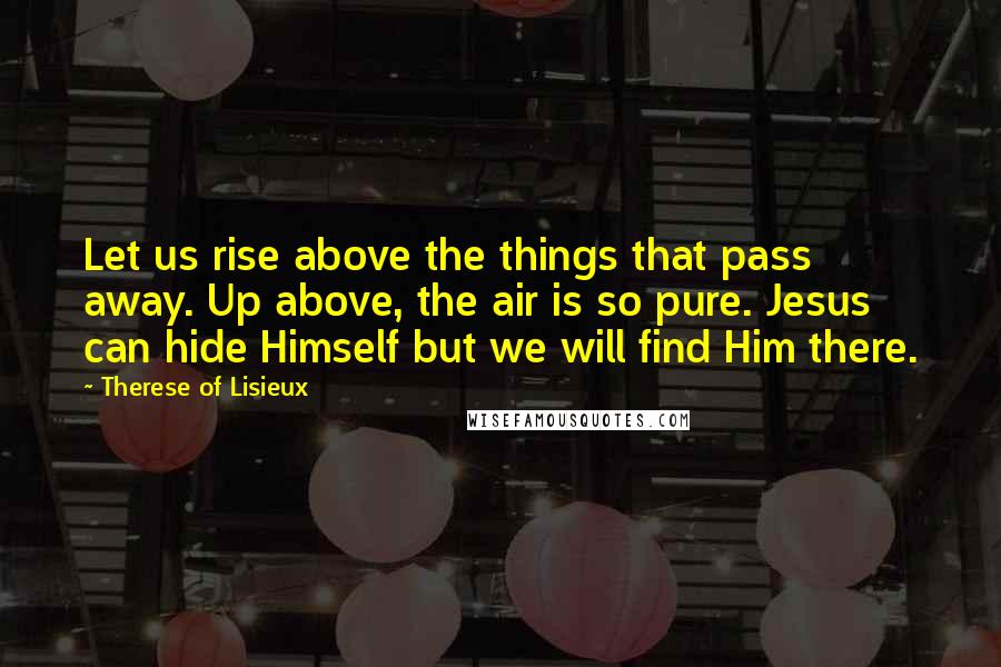 Therese Of Lisieux Quotes: Let us rise above the things that pass away. Up above, the air is so pure. Jesus can hide Himself but we will find Him there.