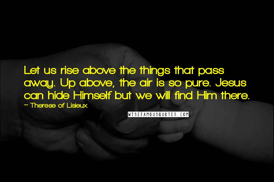 Therese Of Lisieux Quotes: Let us rise above the things that pass away. Up above, the air is so pure. Jesus can hide Himself but we will find Him there.