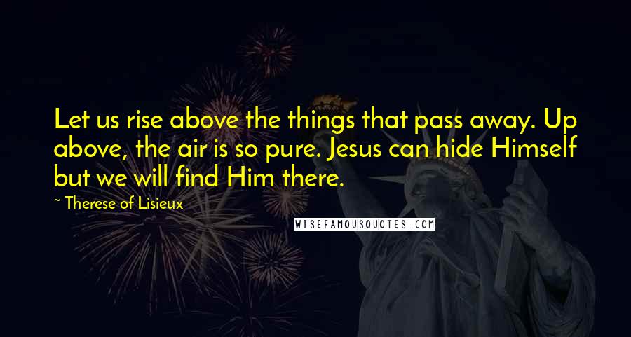 Therese Of Lisieux Quotes: Let us rise above the things that pass away. Up above, the air is so pure. Jesus can hide Himself but we will find Him there.