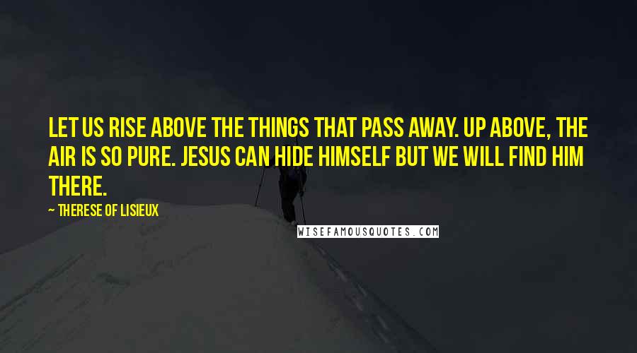 Therese Of Lisieux Quotes: Let us rise above the things that pass away. Up above, the air is so pure. Jesus can hide Himself but we will find Him there.