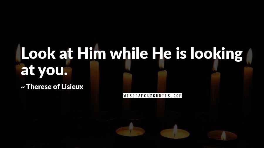 Therese Of Lisieux Quotes: Look at Him while He is looking at you.