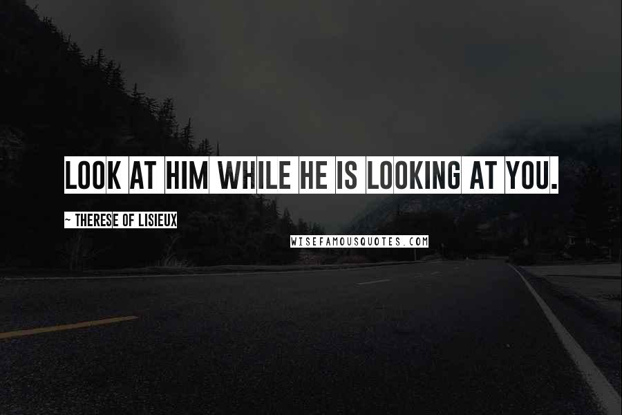 Therese Of Lisieux Quotes: Look at Him while He is looking at you.