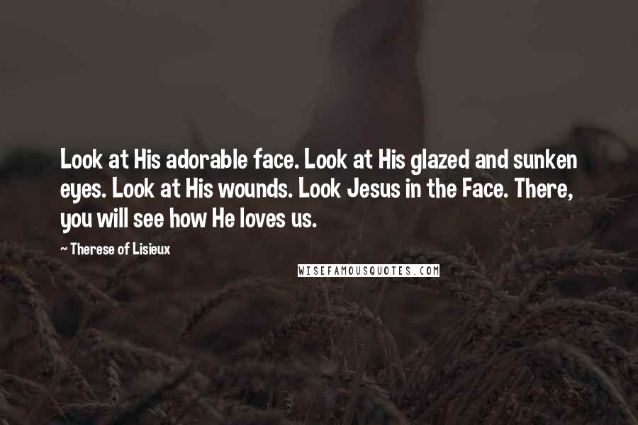Therese Of Lisieux Quotes: Look at His adorable face. Look at His glazed and sunken eyes. Look at His wounds. Look Jesus in the Face. There, you will see how He loves us.