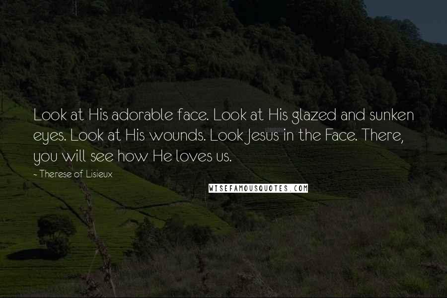 Therese Of Lisieux Quotes: Look at His adorable face. Look at His glazed and sunken eyes. Look at His wounds. Look Jesus in the Face. There, you will see how He loves us.