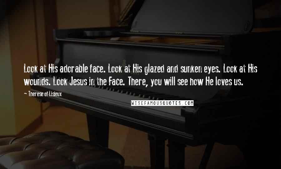 Therese Of Lisieux Quotes: Look at His adorable face. Look at His glazed and sunken eyes. Look at His wounds. Look Jesus in the Face. There, you will see how He loves us.