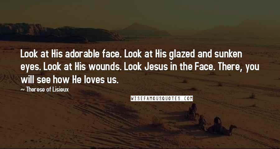 Therese Of Lisieux Quotes: Look at His adorable face. Look at His glazed and sunken eyes. Look at His wounds. Look Jesus in the Face. There, you will see how He loves us.