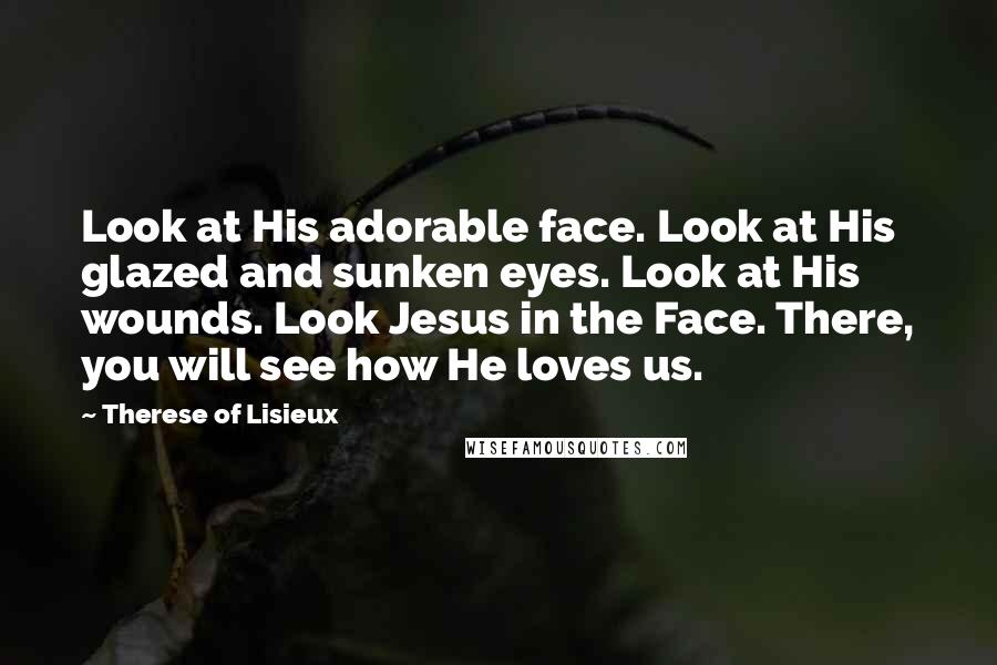 Therese Of Lisieux Quotes: Look at His adorable face. Look at His glazed and sunken eyes. Look at His wounds. Look Jesus in the Face. There, you will see how He loves us.