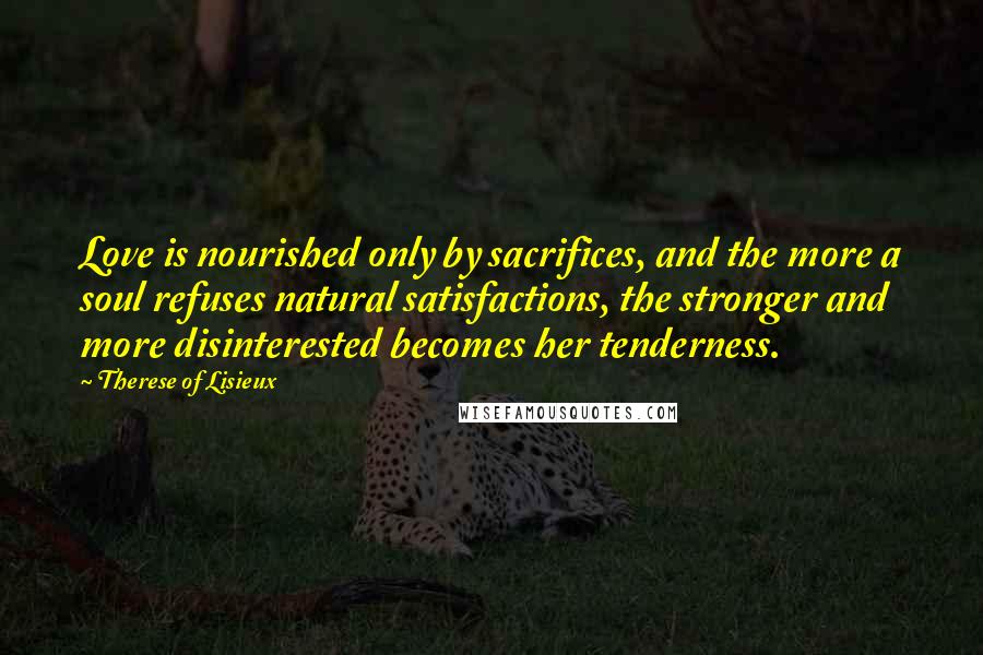 Therese Of Lisieux Quotes: Love is nourished only by sacrifices, and the more a soul refuses natural satisfactions, the stronger and more disinterested becomes her tenderness.