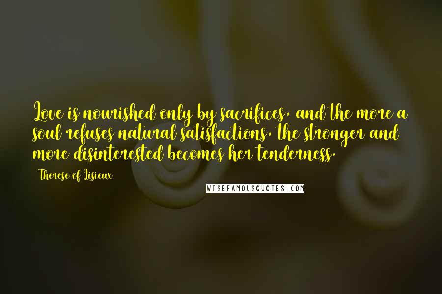 Therese Of Lisieux Quotes: Love is nourished only by sacrifices, and the more a soul refuses natural satisfactions, the stronger and more disinterested becomes her tenderness.