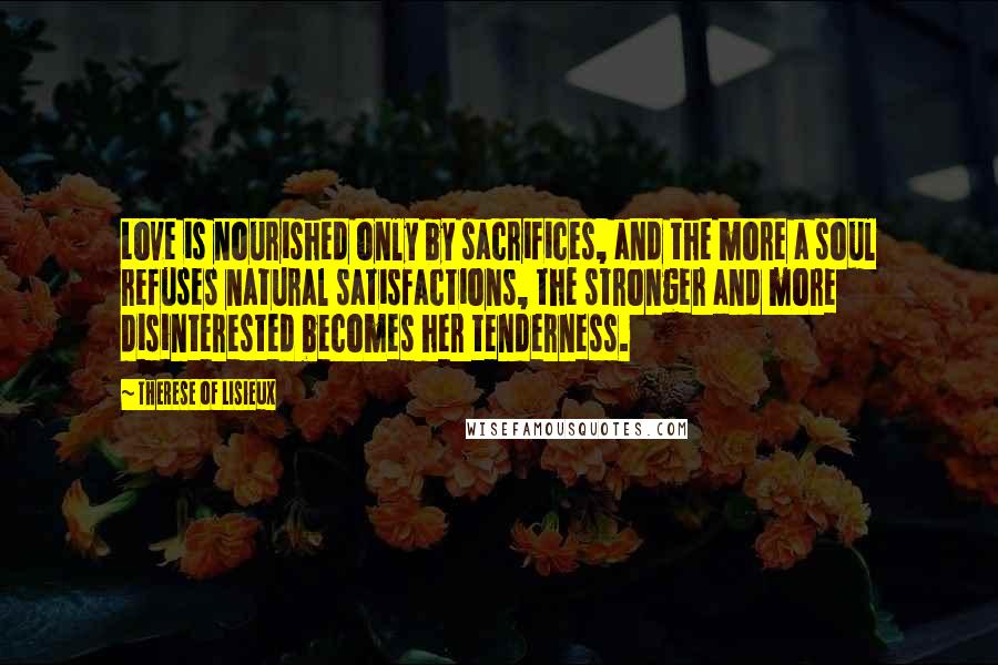 Therese Of Lisieux Quotes: Love is nourished only by sacrifices, and the more a soul refuses natural satisfactions, the stronger and more disinterested becomes her tenderness.