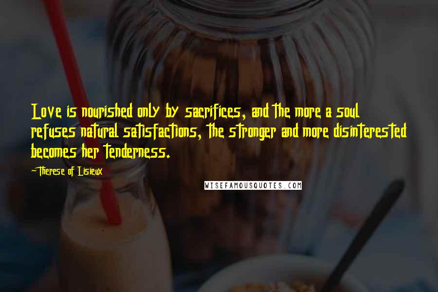 Therese Of Lisieux Quotes: Love is nourished only by sacrifices, and the more a soul refuses natural satisfactions, the stronger and more disinterested becomes her tenderness.