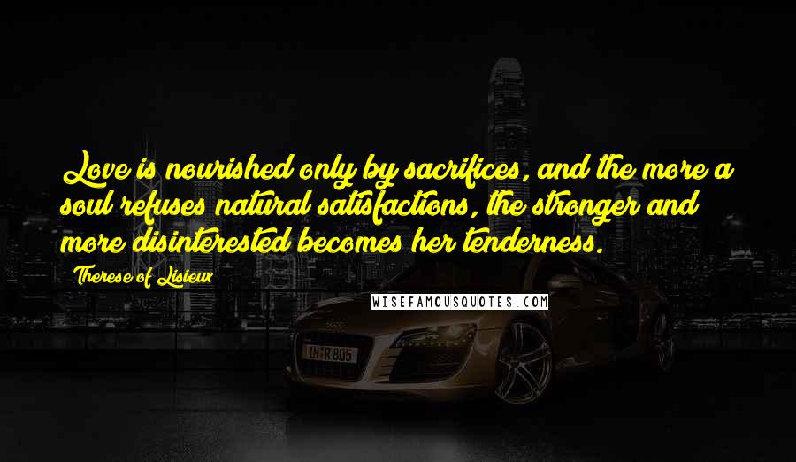 Therese Of Lisieux Quotes: Love is nourished only by sacrifices, and the more a soul refuses natural satisfactions, the stronger and more disinterested becomes her tenderness.
