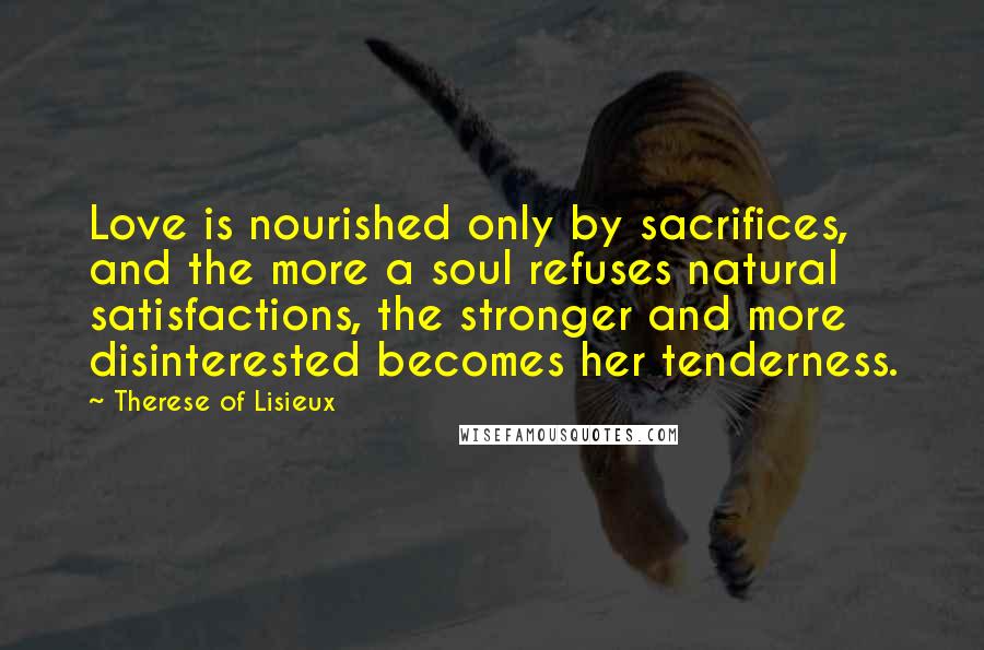 Therese Of Lisieux Quotes: Love is nourished only by sacrifices, and the more a soul refuses natural satisfactions, the stronger and more disinterested becomes her tenderness.