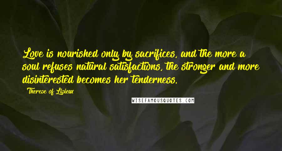 Therese Of Lisieux Quotes: Love is nourished only by sacrifices, and the more a soul refuses natural satisfactions, the stronger and more disinterested becomes her tenderness.