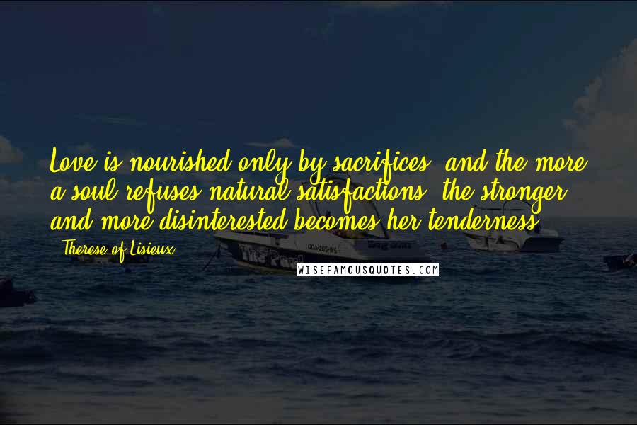 Therese Of Lisieux Quotes: Love is nourished only by sacrifices, and the more a soul refuses natural satisfactions, the stronger and more disinterested becomes her tenderness.