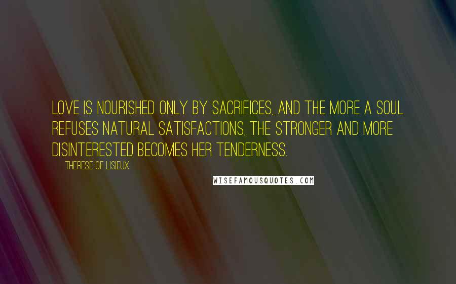 Therese Of Lisieux Quotes: Love is nourished only by sacrifices, and the more a soul refuses natural satisfactions, the stronger and more disinterested becomes her tenderness.