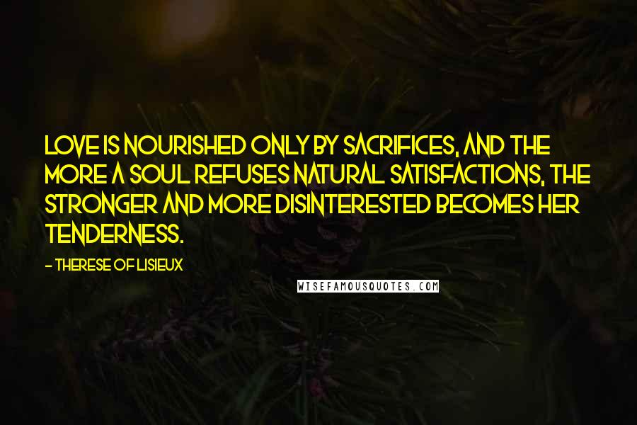 Therese Of Lisieux Quotes: Love is nourished only by sacrifices, and the more a soul refuses natural satisfactions, the stronger and more disinterested becomes her tenderness.