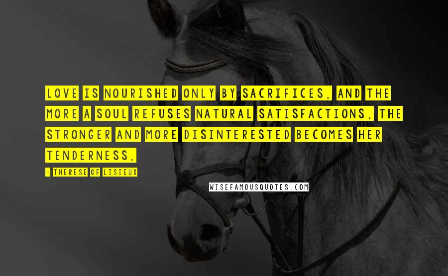 Therese Of Lisieux Quotes: Love is nourished only by sacrifices, and the more a soul refuses natural satisfactions, the stronger and more disinterested becomes her tenderness.