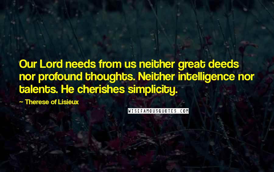 Therese Of Lisieux Quotes: Our Lord needs from us neither great deeds nor profound thoughts. Neither intelligence nor talents. He cherishes simplicity.