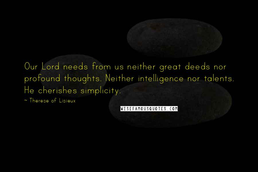 Therese Of Lisieux Quotes: Our Lord needs from us neither great deeds nor profound thoughts. Neither intelligence nor talents. He cherishes simplicity.